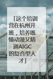 这个培训营在杭州开班，培养既懂动漫又精通AIGC的复合型人才