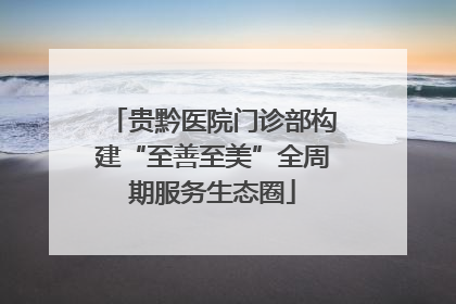 贵黔医院门诊部构建“至善至美”全周期服务生态圈