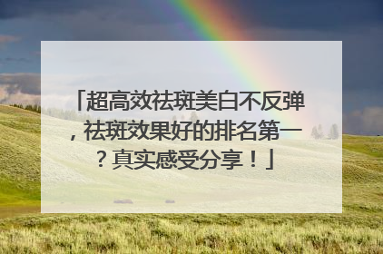 超高效祛斑美白不反弹，祛斑效果好的排名第一？真实感受分享！