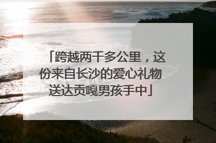 跨越两千多公里，这份来自长沙的爱心礼物送达贡嘎男孩手中