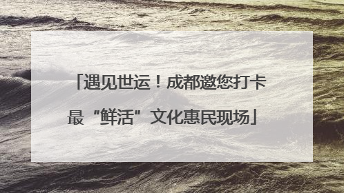 遇见世运！成都邀您打卡最“鲜活”文化惠民现场
