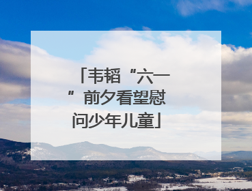 韦韬“六一”前夕看望慰问少年儿童