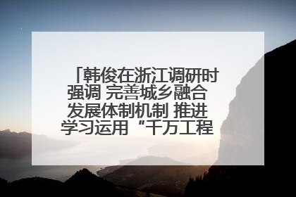 韩俊在浙江调研时强调 完善城乡融合发展体制机制 推进学习运用“千万工程”经验走深走实