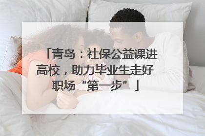 青岛：社保公益课进高校，助力毕业生走好职场“第一步”