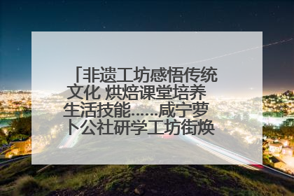 非遗工坊感悟传统文化 烘焙课堂培养生活技能……咸宁萝卜公社研学工坊街焕新迎“双节”
