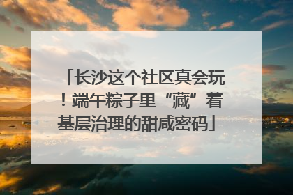 长沙这个社区真会玩！端午粽子里“藏”着基层治理的甜咸密码