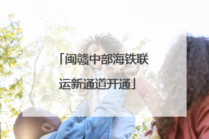 闽赣中部海铁联运新通道开通