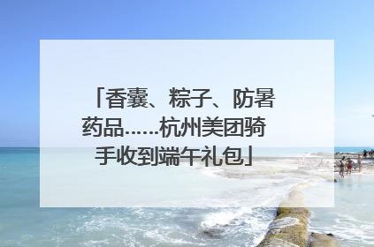 香囊、粽子、防暑药品……杭州美团骑手收到端午礼包