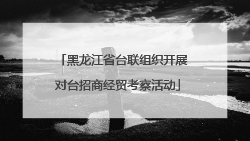 黑龙江省台联组织开展对台招商经贸考察活动