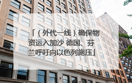（外代一线）确保物资运入加沙 德国、芬兰呼吁向以色列施压