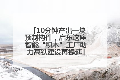 10分钟产出一块预制构件，启东这座智能“积木”工厂助力高铁建设再提速