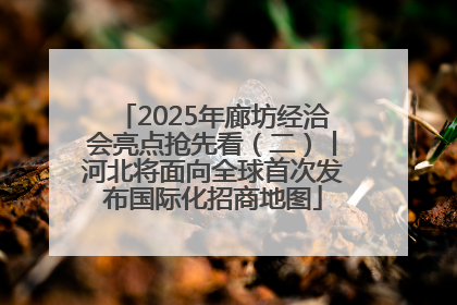 2025年廊坊经洽会亮点抢先看（二）丨河北将面向全球首次发布国际化招商地图