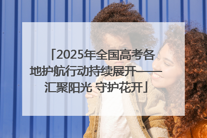 2025年全国高考各地护航行动持续展开——汇聚阳光 守护花开