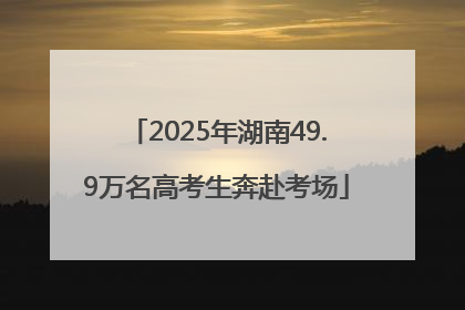 2025年湖南49.9万名高考生奔赴考场