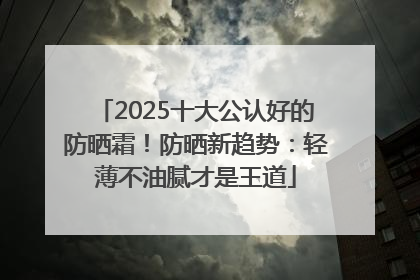 2025十大公认好的防晒霜！防晒新趋势：轻薄不油腻才是王道