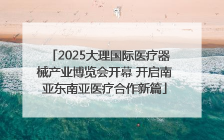 2025大理国际医疗器械产业博览会开幕 开启南亚东南亚医疗合作新篇