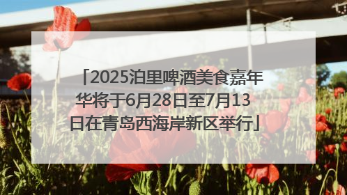 2025泊里啤酒美食嘉年华将于6月28日至7月13日在青岛西海岸新区举行