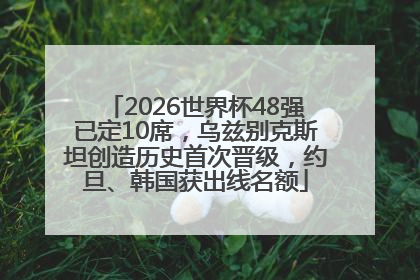 2026世界杯48强已定10席，乌兹别克斯坦创造历史首次晋级，约旦、韩国获出线名额