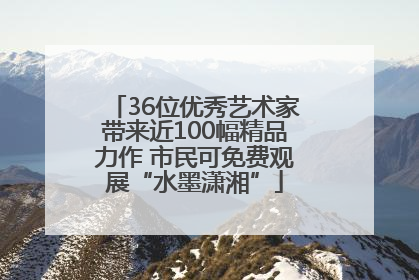 36位优秀艺术家带来近100幅精品力作 市民可免费观展“水墨潇湘”